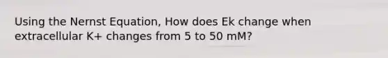 Using the Nernst Equation, How does Ek change when extracellular K+ changes from 5 to 50 mM?