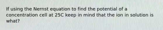 If using the Nernst equation to find the potential of a concentration cell at 25C keep in mind that the ion in solution is what?