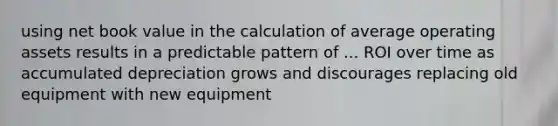 using net book value in the calculation of average operating assets results in a predictable pattern of ... ROI over time as accumulated depreciation grows and discourages replacing old equipment with new equipment