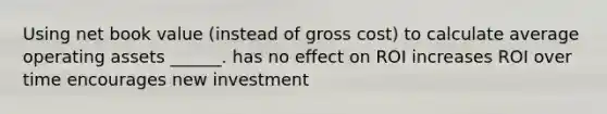 Using net book value (instead of gross cost) to calculate average operating assets ______. has no effect on ROI increases ROI over time encourages new investment