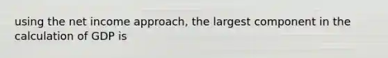 using the net income approach, the largest component in the calculation of GDP is