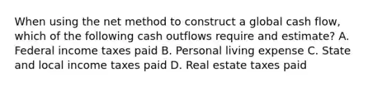 When using the net method to construct a global cash flow, which of the following cash outflows require and estimate? A. Federal income taxes paid B. Personal living expense C. State and local income taxes paid D. Real estate taxes paid