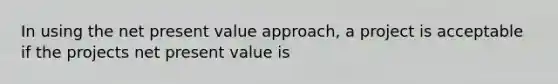 In using the net present value approach, a project is acceptable if the projects net present value is