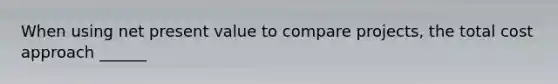 When using net present value to compare projects, the total cost approach ______