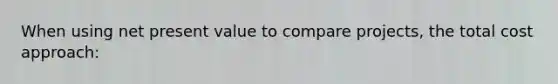 When using net present value to compare projects, the total cost approach: