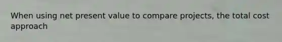 When using net present value to compare projects, the total cost approach