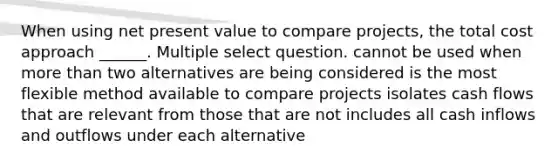 When using net present value to compare projects, the total cost approach ______. Multiple select question. cannot be used when more than two alternatives are being considered is the most flexible method available to compare projects isolates cash flows that are relevant from those that are not includes all cash inflows and outflows under each alternative