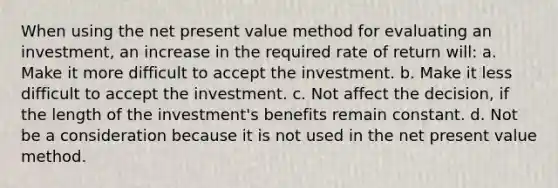 When using the net present value method for evaluating an investment, an increase in the required rate of return will: a. Make it more difficult to accept the investment. b. Make it less difficult to accept the investment. c. Not affect the decision, if the length of the investment's benefits remain constant. d. Not be a consideration because it is not used in the net present value method.