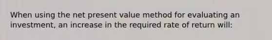 When using the net present value method for evaluating an investment, an increase in the required rate of return will: