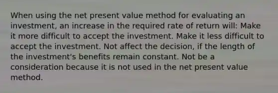 When using the net present value method for evaluating an investment, an increase in the required rate of return will: Make it more difficult to accept the investment. Make it less difficult to accept the investment. Not affect the decision, if the length of the investment's benefits remain constant. Not be a consideration because it is not used in the net present value method.