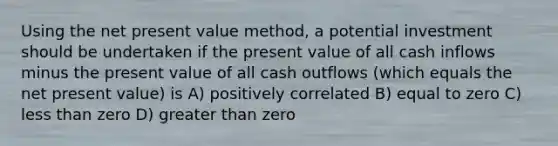 Using the net present value method, a potential investment should be undertaken if the present value of all cash inflows minus the present value of all cash outflows (which equals the net present value) is A) positively correlated B) equal to zero C) less than zero D) greater than zero