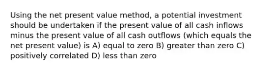 Using the net present value method, a potential investment should be undertaken if the present value of all cash inflows minus the present value of all cash outflows (which equals the net present value) is A) equal to zero B) greater than zero C) positively correlated D) less than zero