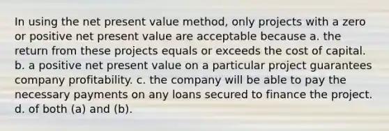 In using the net present value method, only projects with a zero or positive net present value are acceptable because a. the return from these projects equals or exceeds the cost of capital. b. a positive net present value on a particular project guarantees company profitability. c. the company will be able to pay the necessary payments on any loans secured to finance the project. d. of both (a) and (b).