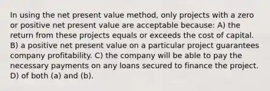 In using the net present value method, only projects with a zero or positive net present value are acceptable because: A) the return from these projects equals or exceeds the cost of capital. B) a positive net present value on a particular project guarantees company profitability. C) the company will be able to pay the necessary payments on any loans secured to finance the project. D) of both (a) and (b).