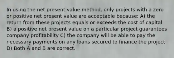 In using the net present value method, only projects with a zero or positive net present value are acceptable because: A) the return from these projects equals or exceeds the cost of capital B) a positive net present value on a particular project guarantees company profitability C) the company will be able to pay the necessary payments on any loans secured to finance the project D) Both A and B are correct.