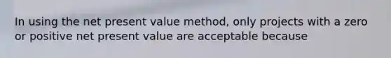 In using the net present value method, only projects with a zero or positive net present value are acceptable because