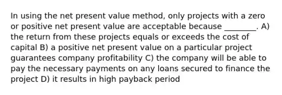 In using the net present value method, only projects with a zero or positive net present value are acceptable because ________. A) the return from these projects equals or exceeds the cost of capital B) a positive net present value on a particular project guarantees company profitability C) the company will be able to pay the necessary payments on any loans secured to finance the project D) it results in high payback period