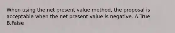 When using the net present value method, the proposal is acceptable when the net present value is negative. A.True B.False