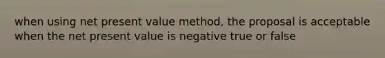 when using net present value method, the proposal is acceptable when the net present value is negative true or false