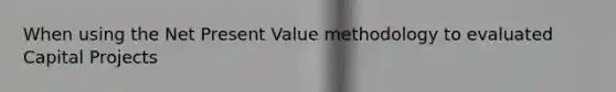 When using the Net Present Value methodology to evaluated Capital Projects