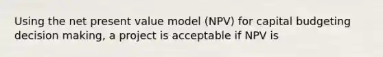 Using the net present value model (NPV) for capital budgeting decision making, a project is acceptable if NPV is