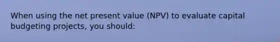 When using the net present value (NPV) to evaluate capital budgeting projects, you should: