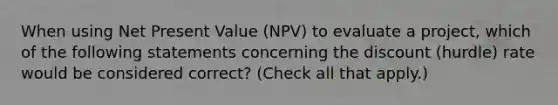 When using Net Present Value (NPV) to evaluate a project, which of the following statements concerning the discount (hurdle) rate would be considered correct? (Check all that apply.)