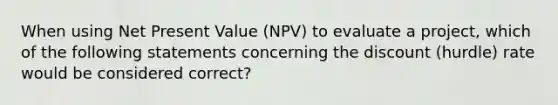 When using Net Present Value (NPV) to evaluate a project, which of the following statements concerning the discount (hurdle) rate would be considered correct?