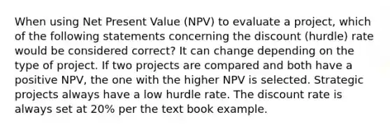 When using Net Present Value (NPV) to evaluate a project, which of the following statements concerning the discount (hurdle) rate would be considered correct? It can change depending on the type of project. If two projects are compared and both have a positive NPV, the one with the higher NPV is selected. Strategic projects always have a low hurdle rate. The discount rate is always set at 20% per the text book example.