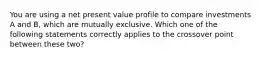 You are using a net present value profile to compare investments A and B, which are mutually exclusive. Which one of the following statements correctly applies to the crossover point between these two?