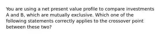 You are using a net present value profile to compare investments A and B, which are mutually exclusive. Which one of the following statements correctly applies to the crossover point between these two?