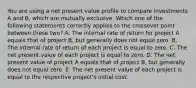 You are using a net present value profile to compare investments A and B, which are mutually exclusive. Which one of the following statements correctly applies to the crossover point between these two? A. The internal rate of return for project A equals that of project B, but generally does not equal zero. B. The internal rate of return of each project is equal to zero. C. The net present value of each project is equal to zero. D. The net present value of project A equals that of project B, but generally does not equal zero. E. The net present value of each project is equal to the respective project's initial cost.