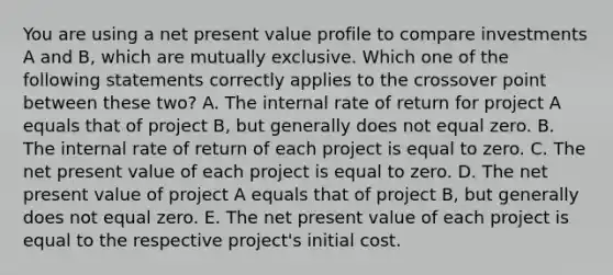 You are using a net present value profile to compare investments A and B, which are mutually exclusive. Which one of the following statements correctly applies to the crossover point between these two? A. The internal rate of return for project A equals that of project B, but generally does not equal zero. B. The internal rate of return of each project is equal to zero. C. The net present value of each project is equal to zero. D. The net present value of project A equals that of project B, but generally does not equal zero. E. The net present value of each project is equal to the respective project's initial cost.