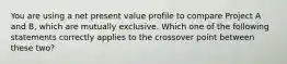 You are using a net present value profile to compare Project A and B, which are mutually exclusive. Which one of the following statements correctly applies to the crossover point between these two?