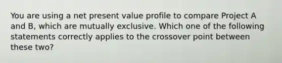 You are using a net present value profile to compare Project A and B, which are mutually exclusive. Which one of the following statements correctly applies to the crossover point between these two?