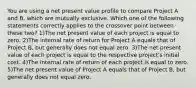 You are using a net present value profile to compare Project A and B, which are mutually exclusive. Which one of the following statements correctly applies to the crossover point between these two? 1)The net present value of each project is equal to zero. 2)The internal rate of return for Project A equals that of Project B, but generally does not equal zero. 3)The net present value of each project is equal to the respective project's initial cost. 4)The internal rate of return of each project is equal to zero. 5)The net present value of Project A equals that of Project B, but generally does not equal zero.