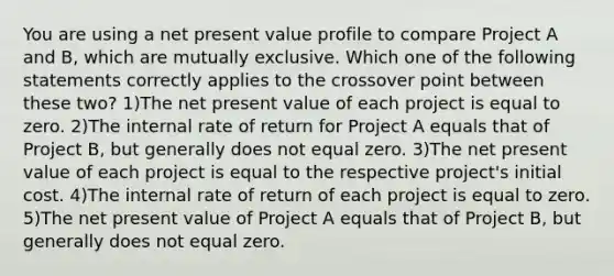 You are using a net present value profile to compare Project A and B, which are mutually exclusive. Which one of the following statements correctly applies to the crossover point between these two? 1)The net present value of each project is equal to zero. 2)The internal rate of return for Project A equals that of Project B, but generally does not equal zero. 3)The net present value of each project is equal to the respective project's initial cost. 4)The internal rate of return of each project is equal to zero. 5)The net present value of Project A equals that of Project B, but generally does not equal zero.