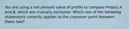 You are using a net present value of profile to compare Project A and B, which are mutually exclusive. Which one of the following statements correctly applies to the crossover point between these two?