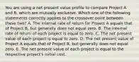 You are using a net present value profile to compare Project A and B, which are mutually exclusive. Which one of the following statements correctly applies to the crossover point between these two? A. The internal rate of return for Project A equals that of Project B, but generally does not equal zero. B. The internal rate of return of each project is equal to zero. C. The net present value of each project is equal to zero. D. The net present value of Project A equals that of Project B, but generally does not equal zero. E. The net present value of each project is equal to the respective project's initial cost.