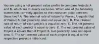 You are using a net present value profile to compare Projects A and B, which are mutually exclusive. Which one of the following statements correctly applies to the crossover point between these two? A. The internal rate of return for Project A equals that of Project B, but generally does not equal zero. B. The internal rate of return of each project is equal to zero. C. The net present value of each project is equal to zero. D. The net present value of Project A equals that of Project B, but generally does not equal zero. E. The net present value of each project is equal to the respective project's initial cost.