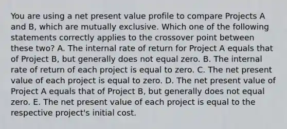 You are using a net present value profile to compare Projects A and B, which are mutually exclusive. Which one of the following statements correctly applies to the crossover point between these two? A. The internal rate of return for Project A equals that of Project B, but generally does not equal zero. B. The internal rate of return of each project is equal to zero. C. The net present value of each project is equal to zero. D. The net present value of Project A equals that of Project B, but generally does not equal zero. E. The net present value of each project is equal to the respective project's initial cost.