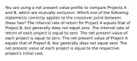 You are using a net present value profile to compare Projects A and B, which are mutually exclusive. Which one of the following statements correctly applies to the crossover point between these two? The internal rate of return for Project A equals that of Project B, but generally does not equal zero. The internal rate of return of each project is equal to zero. The net present value of each project is equal to zero. The net present value of Project A equals that of Project B, but generally does not equal zero. The net present value of each project is equal to the respective project's initial cost.