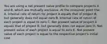 You are using a net present value profile to compare projects A and B, which are mutually exclusive. At the crossover point the: A. Internal rate of return for project A equals that of project B, but generally does not equal zero B. Internal rate of return of each project is equal to zero C. Net present value of project A equals that of project B, but generally does not equal zero D. Net present value of each project is equal to zero E. Net present value of each project is equal to the respective project's initial cost