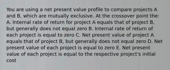 You are using a net present value profile to compare projects A and B, which are mutually exclusive. At the crossover point the: A. Internal rate of return for project A equals that of project B, but generally does not equal zero B. Internal rate of return of each project is equal to zero C. Net present value of project A equals that of project B, but generally does not equal zero D. Net present value of each project is equal to zero E. Net present value of each project is equal to the respective project's initial cost