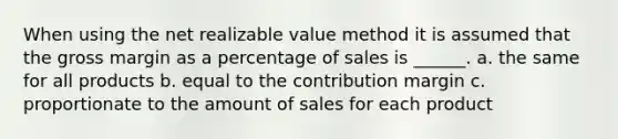 When using the net realizable value method it is assumed that the gross margin as a percentage of sales is ______. a. the same for all products b. equal to the contribution margin c. proportionate to the amount of sales for each product