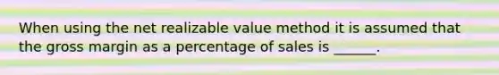 When using the net realizable value method it is assumed that the gross margin as a percentage of sales is ______.