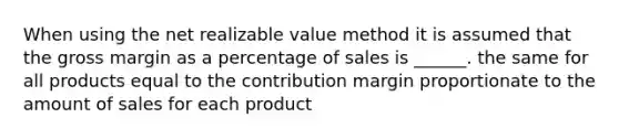 When using the net realizable value method it is assumed that the gross margin as a percentage of sales is ______. the same for all products equal to the contribution margin proportionate to the amount of sales for each product