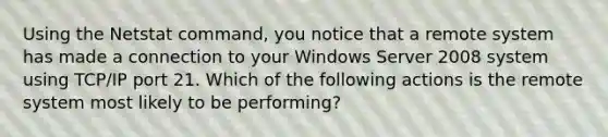 Using the Netstat command, you notice that a remote system has made a connection to your Windows Server 2008 system using TCP/IP port 21. Which of the following actions is the remote system most likely to be performing?