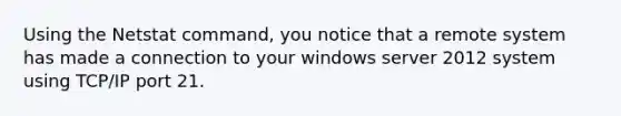 Using the Netstat command, you notice that a remote system has made a connection to your windows server 2012 system using TCP/IP port 21.