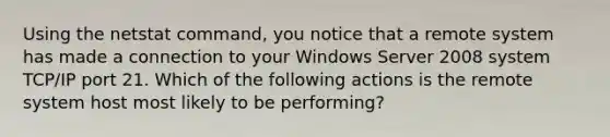 Using the netstat command, you notice that a remote system has made a connection to your Windows Server 2008 system TCP/IP port 21. Which of the following actions is the remote system host most likely to be performing?